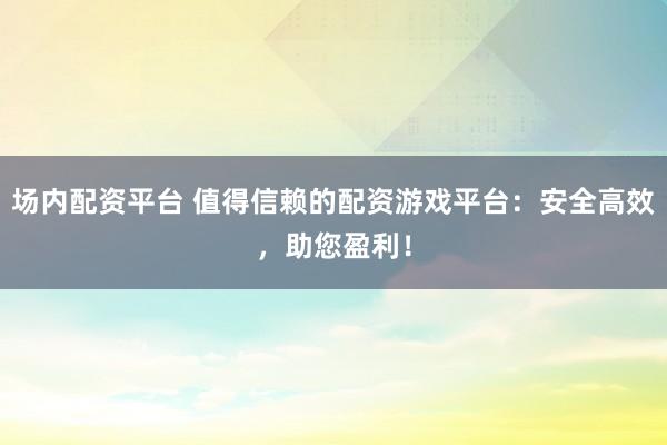 场内配资平台 值得信赖的配资游戏平台：安全高效，助您盈利！