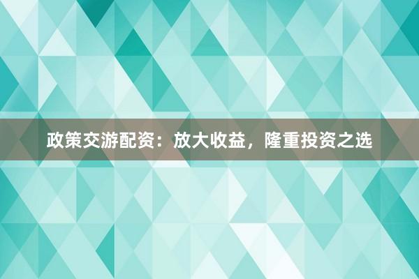 政策交游配资：放大收益，隆重投资之选
