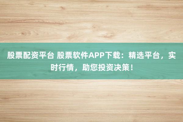 股票配资平台 股票软件APP下载：精选平台，实时行情，助您投资决策！