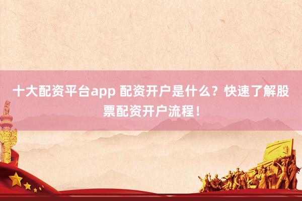 十大配资平台app 配资开户是什么？快速了解股票配资开户流程！