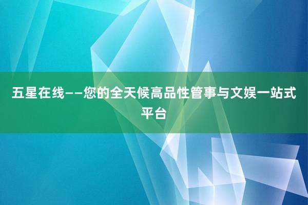 五星在线——您的全天候高品性管事与文娱一站式平台