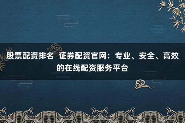 股票配资排名  证券配资官网：专业、安全、高效的在线配资服务平台