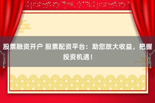 股票融资开户 股票配资平台：助您放大收益，把握投资机遇！
