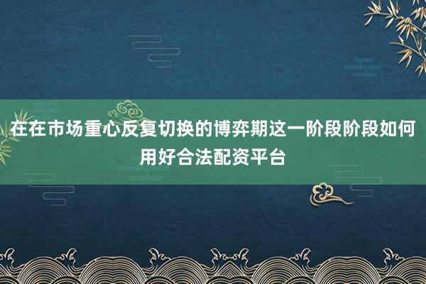 在在市场重心反复切换的博弈期这一阶段阶段如何用好合法配资平台