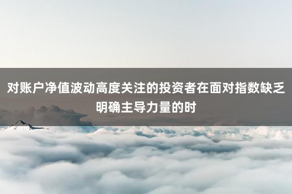 对账户净值波动高度关注的投资者在面对指数缺乏明确主导力量的时