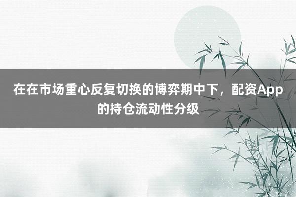 在在市场重心反复切换的博弈期中下，配资App的持仓流动性分级