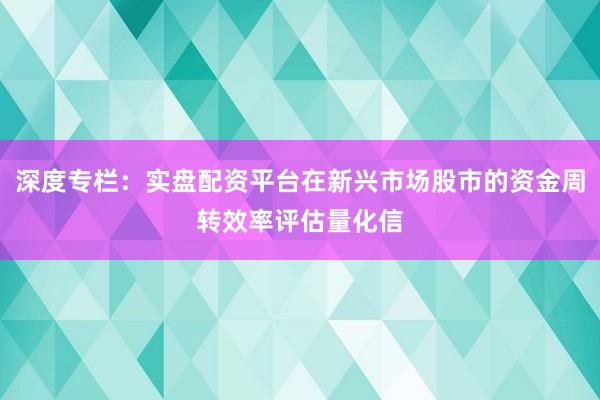 深度专栏：实盘配资平台在新兴市场股市的资金周转效率评估量化信