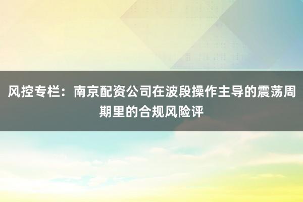 风控专栏：南京配资公司在波段操作主导的震荡周期里的合规风险评
