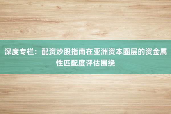 深度专栏：配资炒股指南在亚洲资本圈层的资金属性匹配度评估围绕