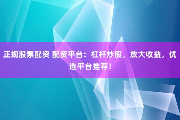 正规股票配资 配资平台：杠杆炒股，放大收益，优选平台推荐！