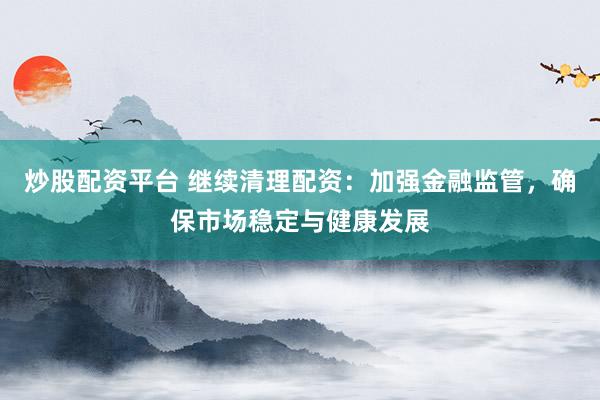 炒股配资平台 继续清理配资：加强金融监管，确保市场稳定与健康发展