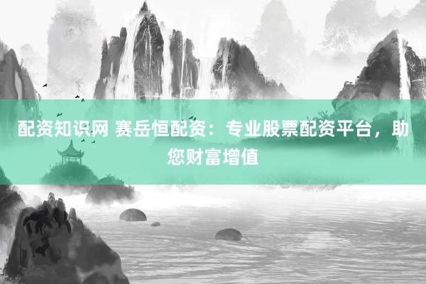 配资知识网 赛岳恒配资：专业股票配资平台，助您财富增值