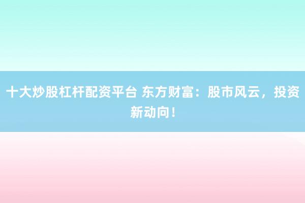 十大炒股杠杆配资平台 东方财富：股市风云，投资新动向！