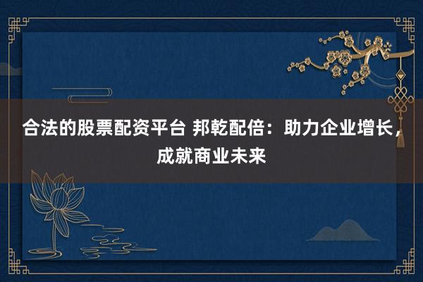 合法的股票配资平台 邦乾配倍：助力企业增长，成就商业未来