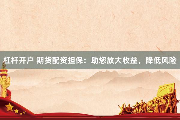 杠杆开户 期货配资担保：助您放大收益，降低风险