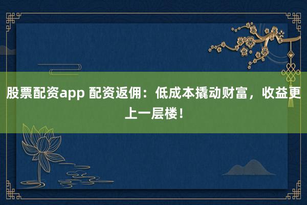 股票配资app 配资返佣：低成本撬动财富，收益更上一层楼！
