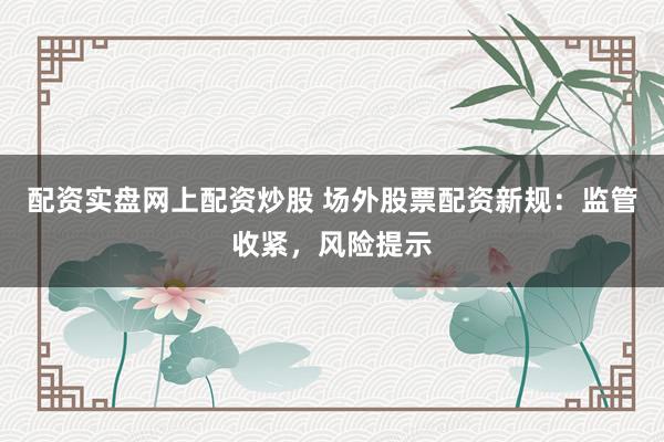 配资实盘网上配资炒股 场外股票配资新规：监管收紧，风险提示