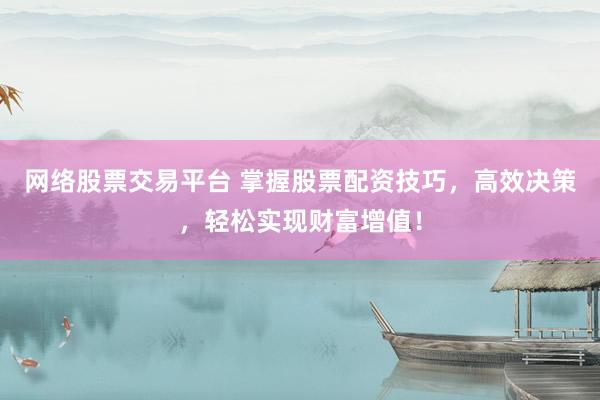 网络股票交易平台 掌握股票配资技巧，高效决策，轻松实现财富增值！