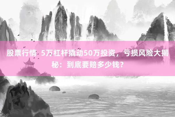 股票行情  5万杠杆撬动50万投资，亏损风险大揭秘：到底要赔多少钱？